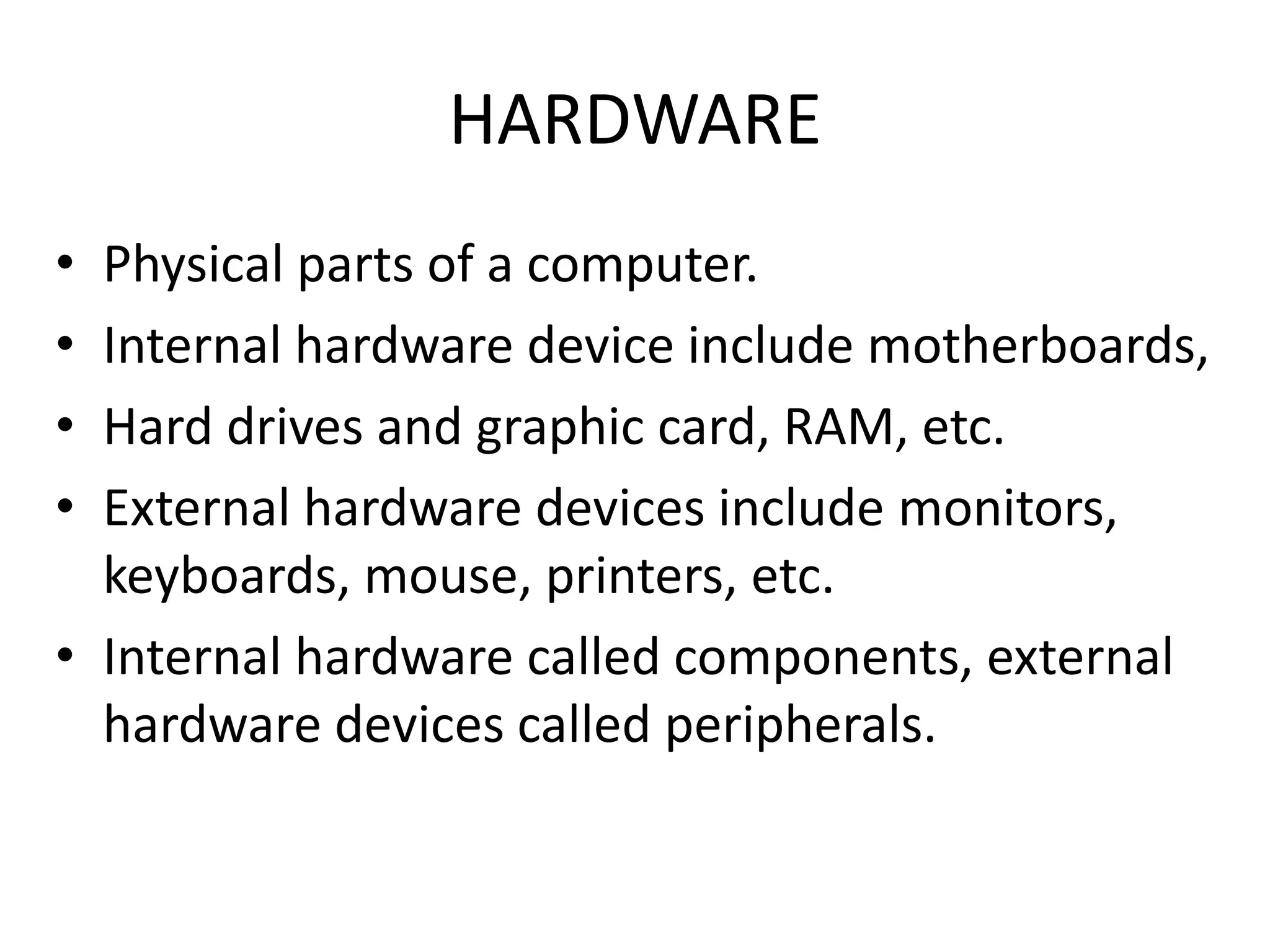 HARDWARE
• Physical parts of a computer.
• Internal hardware device include motherboards,
• Hard drives and graphic card, RAM, etc.
• External hardware devices include monitors,
  keyboards, mouse, printers, etc.
• Internal hardware called components, external
  hardware devices called peripherals.
 