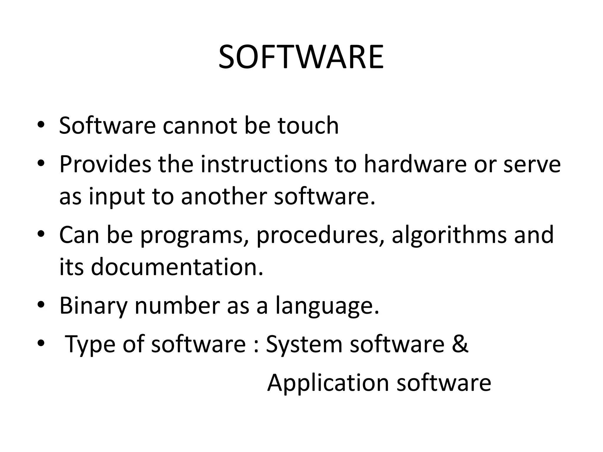 SOFTWARE
• Software cannot be touch
• Provides the instructions to hardware or serve
  as input to another software.
• Can be programs, procedures, algorithms and
  its documentation.
• Binary number as a language.
• Type of software : System software &
                     Application software
 