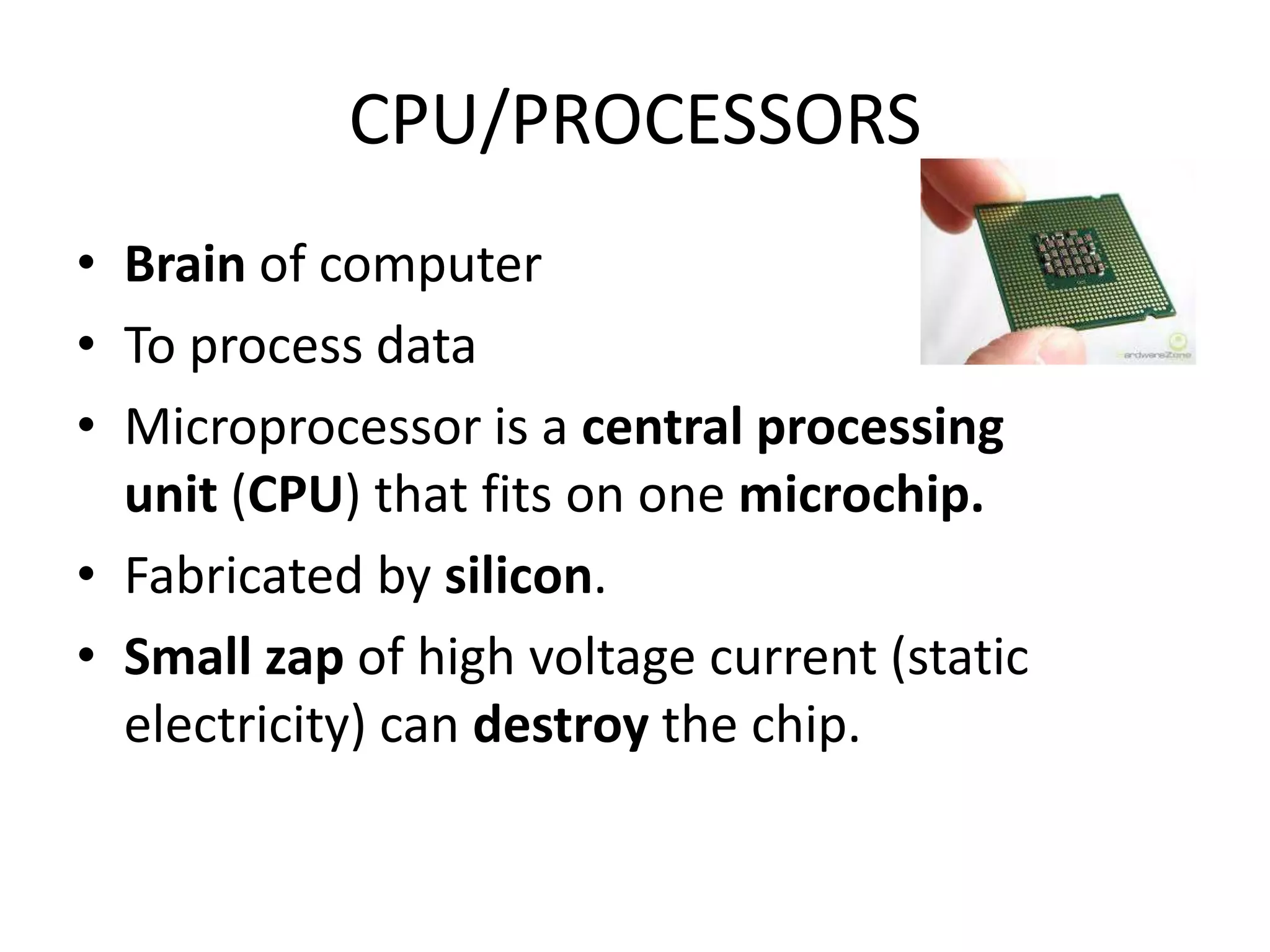 CPU/PROCESSORS
• Brain of computer
• To process data
• Microprocessor is a central processing
  unit (CPU) that fits on one microchip.
• Fabricated by silicon.
• Small zap of high voltage current (static
  electricity) can destroy the chip.
 