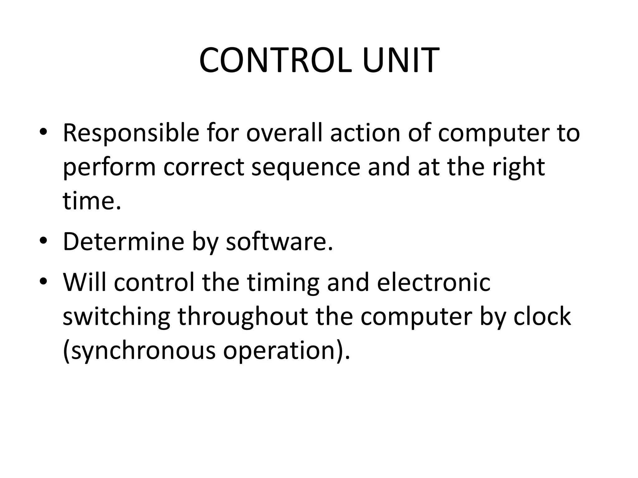CONTROL UNIT
• Responsible for overall action of computer to
  perform correct sequence and at the right
  time.
• Determine by software.
• Will control the timing and electronic
  switching throughout the computer by clock
  (synchronous operation).
 