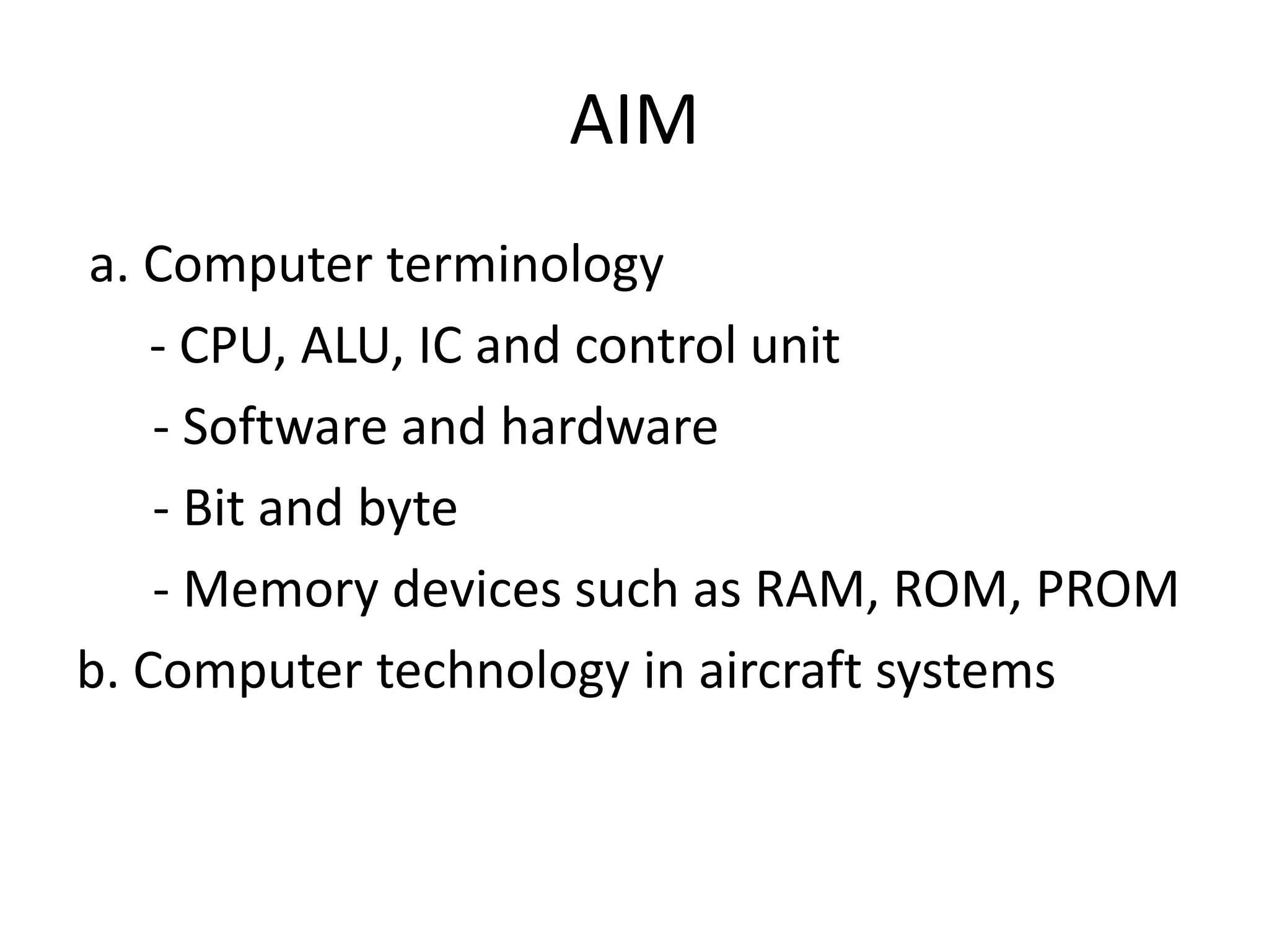 AIM
a. Computer terminology
    - CPU, ALU, IC and control unit
    - Software and hardware
    - Bit and byte
    - Memory devices such as RAM, ROM, PROM
b. Computer technology in aircraft systems
 