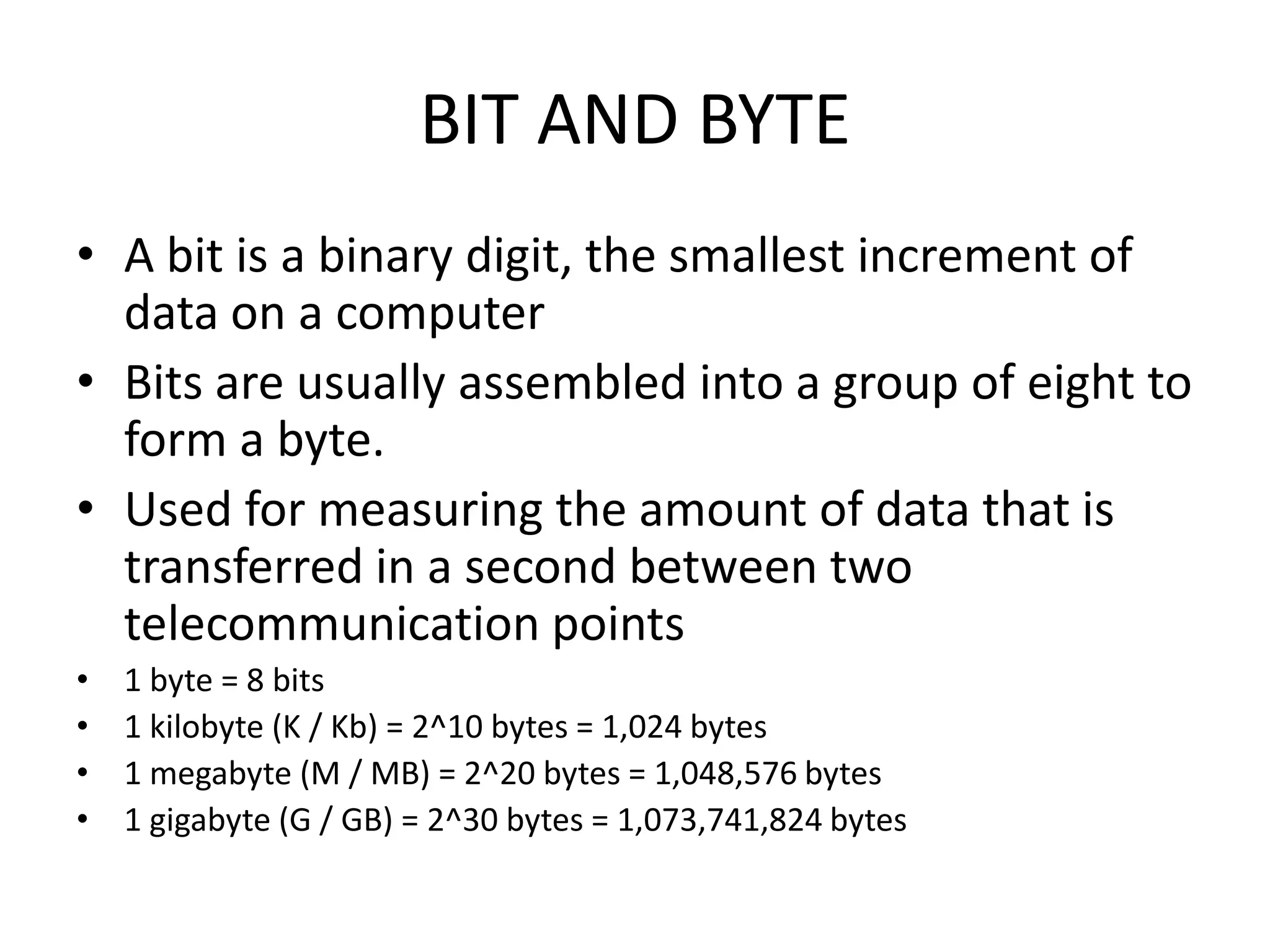 BIT AND BYTE
• A bit is a binary digit, the smallest increment of
  data on a computer
• Bits are usually assembled into a group of eight to
  form a byte.
• Used for measuring the amount of data that is
  transferred in a second between two
  telecommunication points
•   1 byte = 8 bits
•   1 kilobyte (K / Kb) = 2^10 bytes = 1,024 bytes
•   1 megabyte (M / MB) = 2^20 bytes = 1,048,576 bytes
•   1 gigabyte (G / GB) = 2^30 bytes = 1,073,741,824 bytes
 