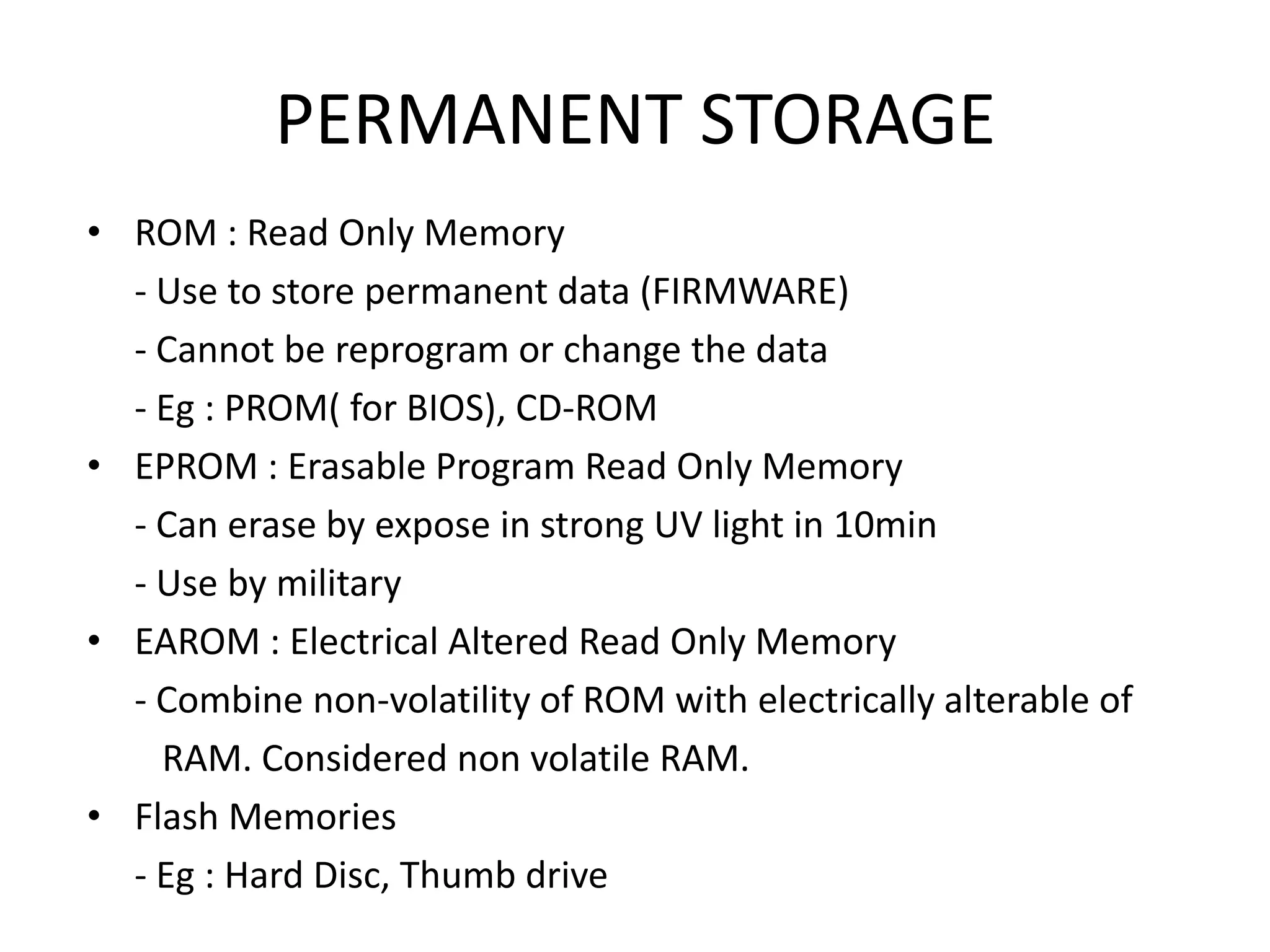 PERMANENT STORAGE
• ROM : Read Only Memory
  - Use to store permanent data (FIRMWARE)
  - Cannot be reprogram or change the data
  - Eg : PROM( for BIOS), CD-ROM
• EPROM : Erasable Program Read Only Memory
  - Can erase by expose in strong UV light in 10min
  - Use by military
• EAROM : Electrical Altered Read Only Memory
  - Combine non-volatility of ROM with electrically alterable of
    RAM. Considered non volatile RAM.
• Flash Memories
  - Eg : Hard Disc, Thumb drive
 