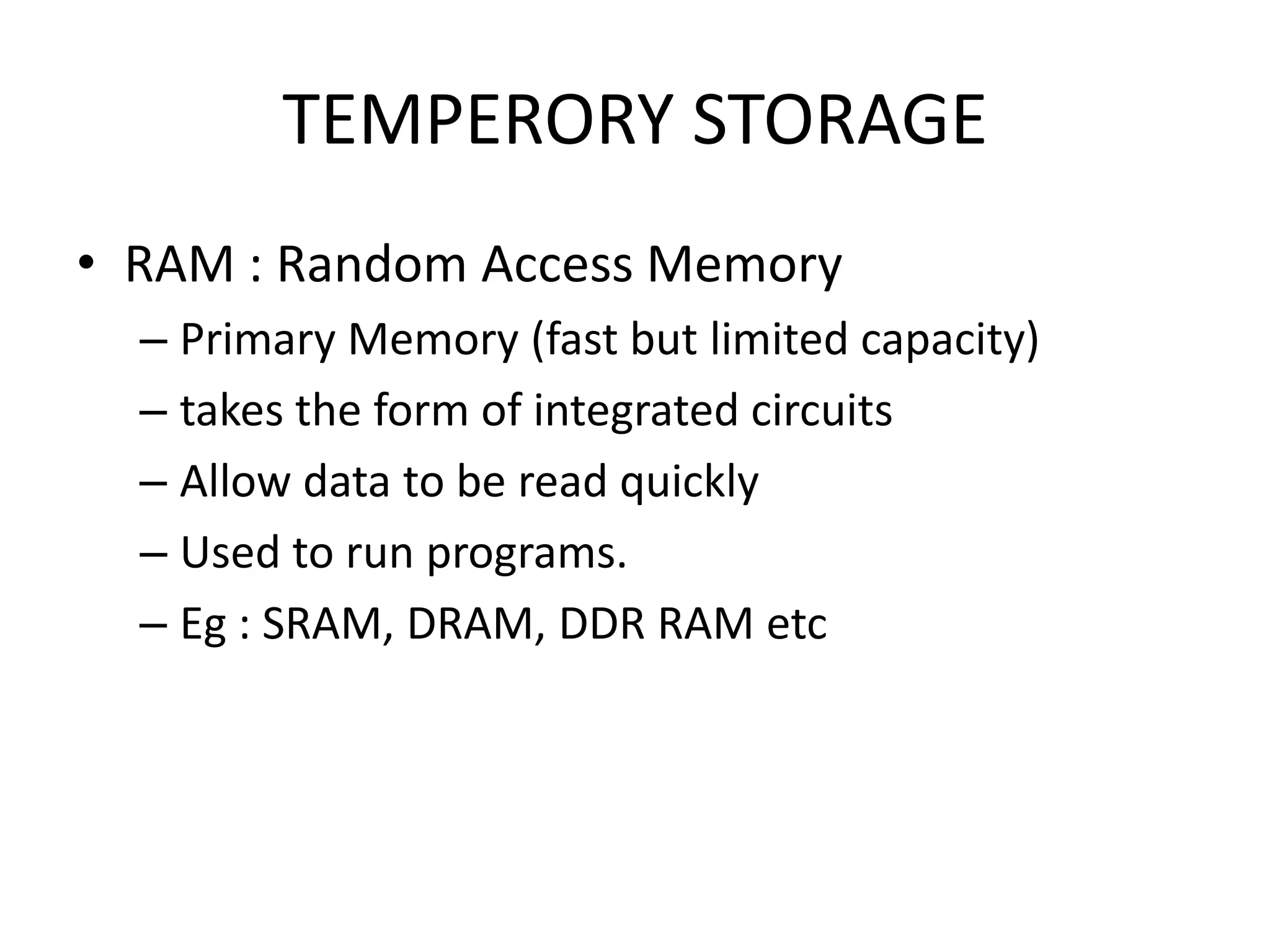 TEMPERORY STORAGE
• RAM : Random Access Memory
  – Primary Memory (fast but limited capacity)
  – takes the form of integrated circuits
  – Allow data to be read quickly
  – Used to run programs.
  – Eg : SRAM, DRAM, DDR RAM etc
 
