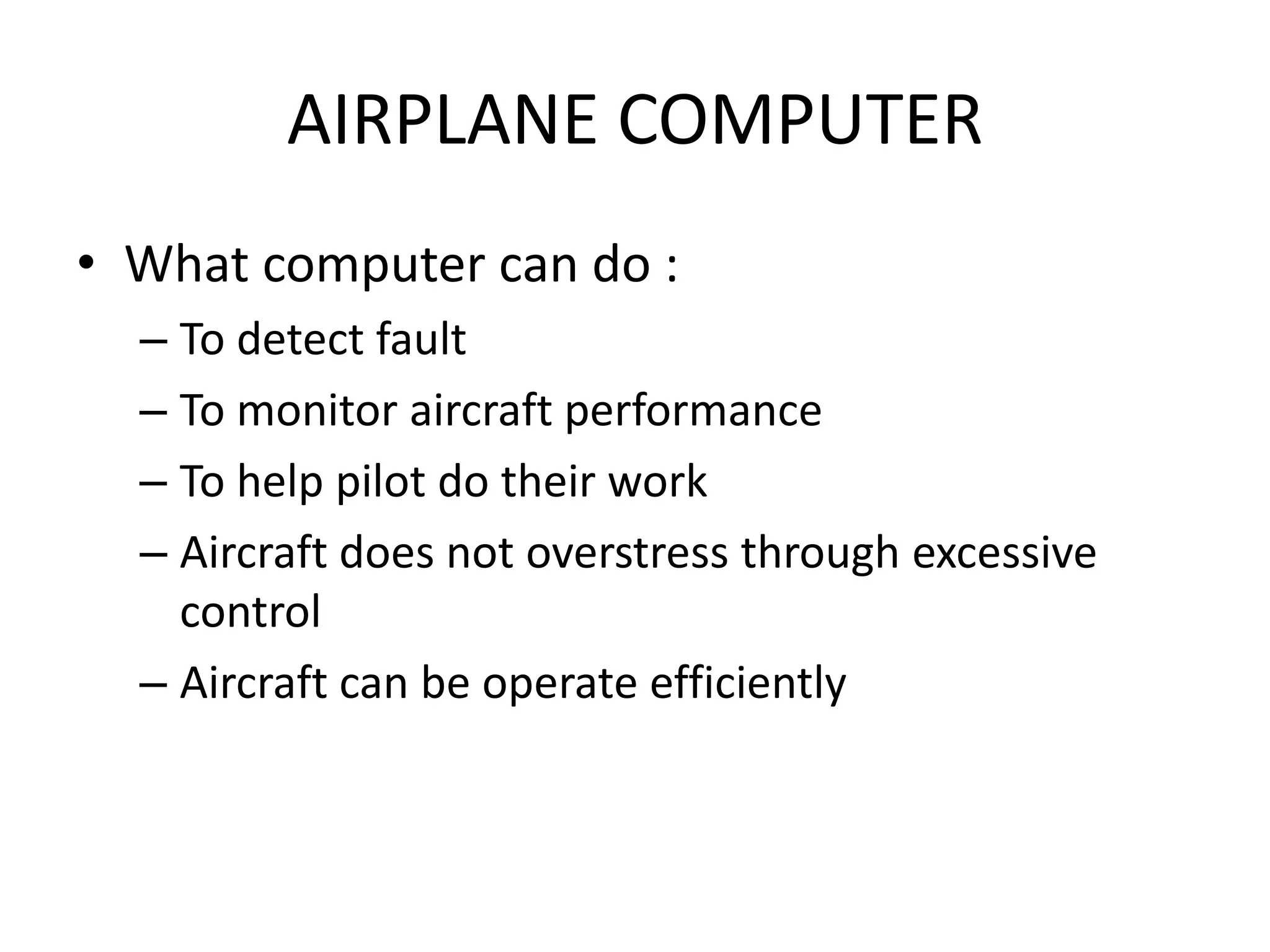 AIRPLANE COMPUTER
• What computer can do :
  – To detect fault
  – To monitor aircraft performance
  – To help pilot do their work
  – Aircraft does not overstress through excessive
    control
  – Aircraft can be operate efficiently
 