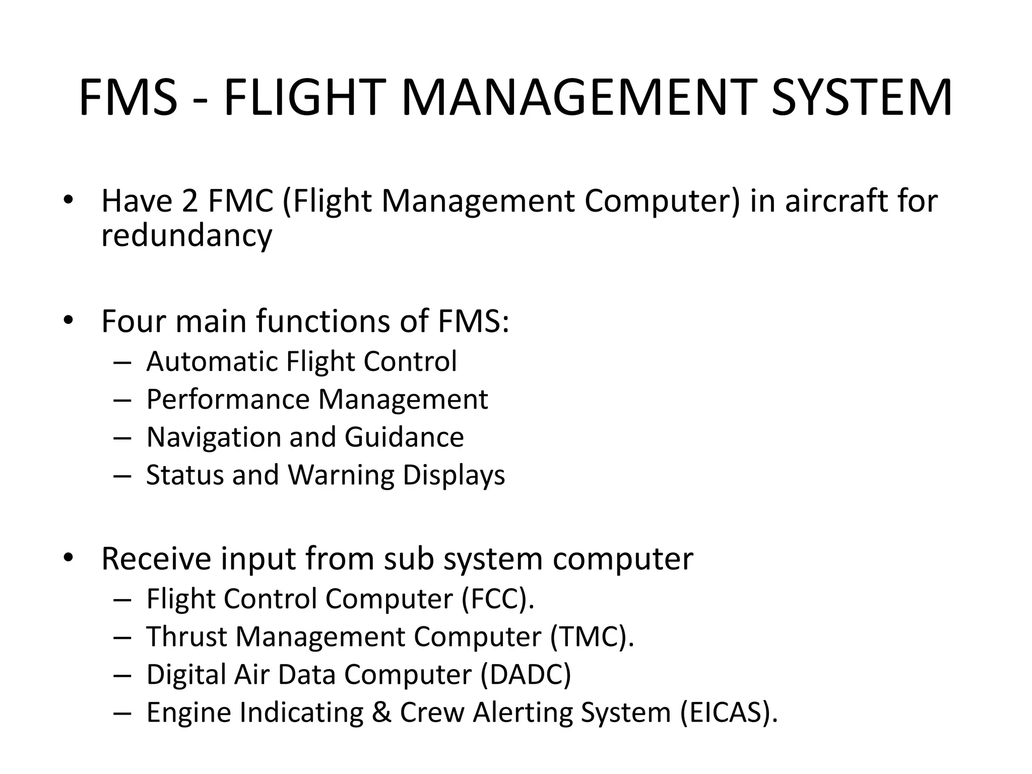 FMS - FLIGHT MANAGEMENT SYSTEM
• Have 2 FMC (Flight Management Computer) in aircraft for
  redundancy

• Four main functions of FMS:
   –   Automatic Flight Control
   –   Performance Management
   –   Navigation and Guidance
   –   Status and Warning Displays

• Receive input from sub system computer
   –   Flight Control Computer (FCC).
   –   Thrust Management Computer (TMC).
   –   Digital Air Data Computer (DADC)
   –   Engine Indicating & Crew Alerting System (EICAS).
 