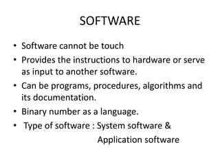 SOFTWARE
• Software cannot be touch
• Provides the instructions to hardware or serve
  as input to another software.
• Can be programs, procedures, algorithms and
  its documentation.
• Binary number as a language.
• Type of software : System software &
                     Application software
 