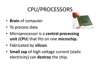 CPU/PROCESSORS
• Brain of computer
• To process data
• Microprocessor is a central processing
  unit (CPU) that fits on one microchip.
• Fabricated by silicon.
• Small zap of high voltage current (static
  electricity) can destroy the chip.
 