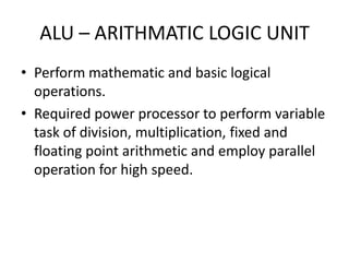 ALU – ARITHMATIC LOGIC UNIT
• Perform mathematic and basic logical
  operations.
• Required power processor to perform variable
  task of division, multiplication, fixed and
  floating point arithmetic and employ parallel
  operation for high speed.
 