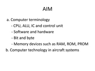 AIM
a. Computer terminology
    - CPU, ALU, IC and control unit
    - Software and hardware
    - Bit and byte
    - Memory devices such as RAM, ROM, PROM
b. Computer technology in aircraft systems
 
