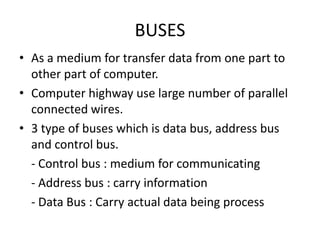 BUSES
• As a medium for transfer data from one part to
  other part of computer.
• Computer highway use large number of parallel
  connected wires.
• 3 type of buses which is data bus, address bus
  and control bus.
  - Control bus : medium for communicating
  - Address bus : carry information
  - Data Bus : Carry actual data being process
 