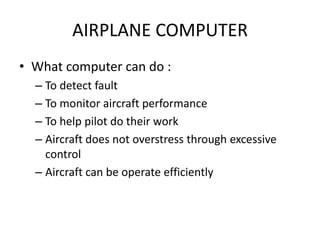 AIRPLANE COMPUTER
• What computer can do :
  – To detect fault
  – To monitor aircraft performance
  – To help pilot do their work
  – Aircraft does not overstress through excessive
    control
  – Aircraft can be operate efficiently
 