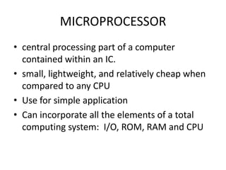 MICROPROCESSOR
• central processing part of a computer
  contained within an IC.
• small, lightweight, and relatively cheap when
  compared to any CPU
• Use for simple application
• Can incorporate all the elements of a total
  computing system: I/O, ROM, RAM and CPU
 