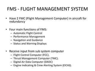 FMS - FLIGHT MANAGEMENT SYSTEM
• Have 2 FMC (Flight Management Computer) in aircraft for
  redundancy

• Four main functions of FMS:
   –   Automatic Flight Control
   –   Performance Management
   –   Navigation and Guidance
   –   Status and Warning Displays

• Receive input from sub system computer
   –   Flight Control Computer (FCC).
   –   Thrust Management Computer (TMC).
   –   Digital Air Data Computer (DADC)
   –   Engine Indicating & Crew Alerting System (EICAS).
 
