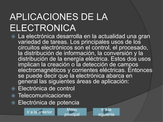 APLICACIONES DE LA ELECTRONICALa electrónica desarrolla en la actualidad una gran variedad de tareas. Los principales usos de los circuitos electrónicos son el control, el procesado, la distribución de información, la conversión y la distribución de la energía eléctrica. Estos dos usos implican la creación o la detección de campos electromagnéticos y corrientes eléctricas. Entonces se puede decir que la electrónica abarca en general las siguientes áreas de aplicación:Electrónica de controlTelecomunicaciones Electrónica de potenciaIr a la siguienteIr a la anteriorMenu principal