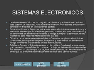 SISTEMAS ELECTRONICOSUn sistema electrónico es un conjunto de circuitos que interactúan entre sí para obtener un resultado. Una forma de entender los sistemas electrónicos consiste en dividirlos en las siguientes partes:Entradaso Inputs – Sensores (o transductores) electrónicos o mecánicos que toman las señales (en forma de temperatura, presión, etc.) del mundo físico y las convierten en señales de corriente o voltaje. Ejemplo: El termopar, la foto resistencia para medir la intensidad de la luz, etc. Circuitos de procesamiento de señales – Consisten en piezas electrónicas conectadas juntas para manipular, interpretar y transformar las señales de voltaje y corriente provenientes de los transductores. Salidas o Outputs – Actuadoresu otros dispositivos (también transductores) que convierten las señales de corriente o voltaje en señales físicamente útiles. Por ejemplo: un display que nos registre la temperatura, un foco o sistema de luces que se encienda automáticamente cuando este obscureciendo. Ir a la siguienteIr a la anteriorMenu principal