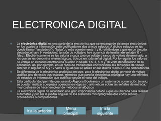 ELECTRONICA DIGITALLa electrónica digital es una parte de la electrónica que se encarga de sistemas electrónicos en los cuales la informaciónestá codificada en dos únicos estados. A dichos estados se les puede llamar "verdadero" o "falso", o más comúnmente 1 y 0, refiriéndose a que en un circuito electrónico hay (1- verdadero) tensión de voltaje o hay ausencia de tensión de voltaje ( 0 - falso). Electrónicamente se les asigna a cada uno un voltaje o rango de voltaje determinado, a los que se les denomina niveles lógicos, típicos en toda señal digital. Por lo regular los valores de voltaje en circuitos electrónicos pueden ir desde 1.5, 3, 5, 9 y 18 Volts dependiendo de la aplicación, así por ejemplo, en un radio de transistores convencional las tensiones de voltaje son por lo regular de 5 y 12 Volts al igual que se utiliza en los discos duros IDE de computadora.Se diferencia de la electrónica analógica en que, para la electrónica digital un valor de voltaje codifica uno de estos dos estados, mientras que para la electrónica analógica hay una infinidad de estados de información que codificar según el valor del voltaje.Esta particularidad permite que, usando Álgebra Booleana y un sistema de numeración binario, se puedan realizar complejas operaciones lógicas o aritméticas sobre las señales de entrada, muy costosas de hacer empleando métodos analógicosLa electrónica digital ha alcanzado una gran importancia debido a que es utilizada para realizar autómatasy por ser la piedra angular de los sistemas microprograma doscomo son los ordenadores o computadorasIr a la siguienteIr a la anteriorMenu principal