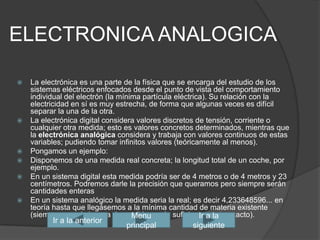 ELECTRONICA ANALOGICALa electrónica es una parte de la física que se encarga del estudio de los sistemas eléctricos enfocados desde el punto de vista del comportamiento individual del electrón (la mínima partícula eléctrica). Su relación con la electricidaden sí es muy estrecha, de forma que algunas veces es difícil separar la una de la otra.La electrónica digital considera valores discretos de tensión, corriente o cualquier otra medida; esto es valores concretos determinados, mientras que la electrónica analógica considera y trabaja con valores continuos de estas variables; pudiendo tomar infinitos valores (teóricamente al menos).Pongamos un ejemplo:Disponemos de una medida real concreta; la longitud total de un coche, por ejemplo.En un sistema digital esta medida podría ser de 4 metros o de 4 metros y 23 centímetros. Podremos darle la precisión que queramos pero siempre serán cantidades enterasEn un sistema analógico la medida seria la real; es decir 4,233648596... en teoría hasta que llegásemos a la mínima cantidad de materia existente (siempre que el sistema de medida sea lo suficientemente exacto).Ir a la siguienteIr a la anteriorMenu principal