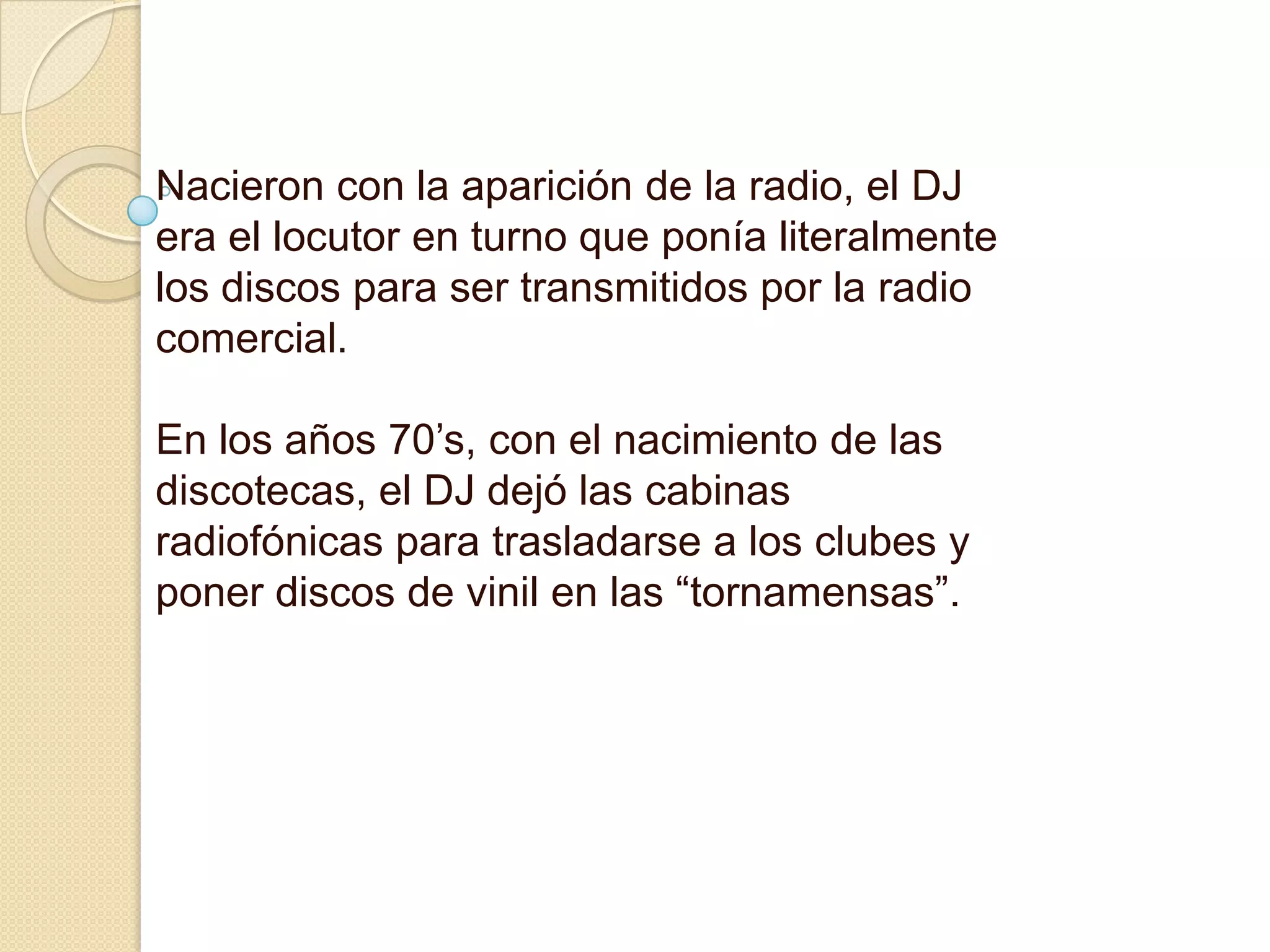 Nacieron con la aparición de la radio, el DJ era el locutor en turno que ponía literalmente los discos para ser transmitidos por la radio comercial. En los años 70’s, con el nacimiento de las discotecas, el DJ dejó las cabinas radiofónicas para trasladarse a los clubes y poner discos de vinil en las “tornamensas”. 