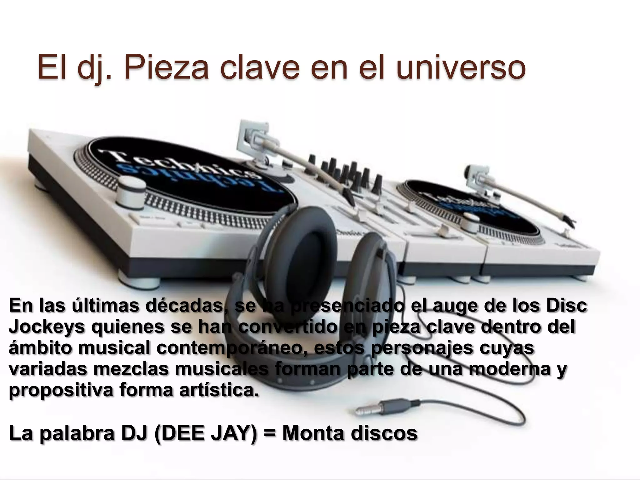 El dj. Pieza clave en el universoEn las últimas décadas, se ha presenciado el auge de los Disc Jockeys quienes se han convertido en pieza clave dentro del ámbito musical contemporáneo, estos personajes cuyas variadas mezclas musicales forman parte de una moderna y propositiva forma artística. La palabra DJ (DEE JAY) = Monta discos