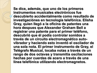 Se dice, además, que uno de los primeros instrumentos musicales electrónicos fue descubierto accidentalmente como resultado de investigaciónes en tecnología telefónica. Elisha Gray, quien llegó a la oficina de patentes una hora despues que Alexander Graham Bell a registrar una patente para el primer teléfono, descubrió que él podía controlar sonidos a través de un circuito electromagnético auto-vibrador y haciendo esto inventó el oscilador de una sola nota. El primer instrumento de Gray, el Telégrafo Musical, tocaba notas a través de un rango de dos octavas y transmitía oscilaciones hechas por cuerdas de acero a través de una línea telefónica utilizando electromagnetos.