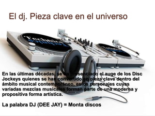 El dj. Pieza clave en el universoEn las últimas décadas, se ha presenciado el auge de los Disc Jockeys quienes se han convertido en pieza clave dentro del ámbito musical contemporáneo, estos personajes cuyas variadas mezclas musicales forman parte de una moderna y propositiva forma artística. La palabra DJ (DEE JAY) = Monta discos