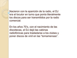 Nacieron con la aparición de la radio, el DJ era el locutor en turno que ponía literalmente los discos para ser transmitidos por la radio comercial. En los años 70’s, con el nacimiento de las discotecas, el DJ dejó las cabinas radiofónicas para trasladarse a los clubes y poner discos de vinil en las “tornamensas”. 