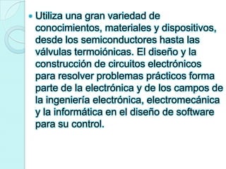 Utiliza una gran variedad de conocimientos, materiales y dispositivos, desde los semiconductores hasta las válvulas termoiónicas. El diseño y la construcción de circuitos electrónicos para resolver problemas prácticos forma parte de la electrónica y de los campos de la ingeniería electrónica, electromecánica y la informática en el diseño de software para su control. 