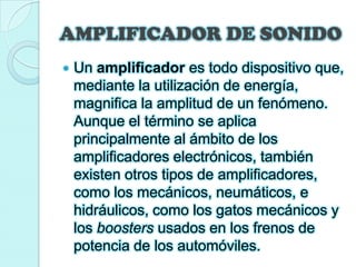 AMPLIFICADOR DE SONIDOUn amplificador es todo dispositivo que, mediante la utilización de energía, magnifica la amplitud de un fenómeno. Aunque el término se aplica principalmente al ámbito de los amplificadores electrónicos, también existen otros tipos de amplificadores, como los mecánicos, neumáticos, e hidráulicos, como los gatos mecánicos y los boosters usados en los frenos de potencia de los automóviles.