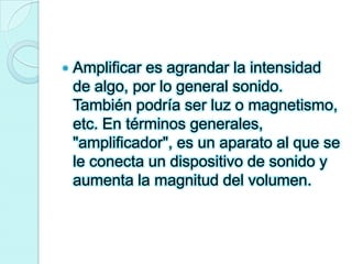 Amplificar es agrandar la intensidad de algo, por lo general sonido. También podría ser luz o magnetismo, etc. En términos generales, "amplificador", es un aparato al que se le conecta un dispositivo de sonido y aumenta la magnitud del volumen. 
