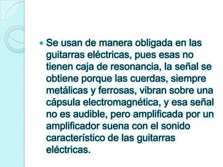Se usan de manera obligada en las guitarras eléctricas, pues esas no tienen caja de resonancia, la señal se obtiene porque las cuerdas, siempre metálicas y ferrosas, vibran sobre una cápsula electromagnética, y esa señal no es audible, pero amplificada por un amplificador suena con el sonido característico de las guitarras eléctricas.