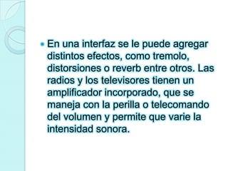 En una interfaz se le puede agregar distintos efectos, como tremolo, distorsiones o reverb entre otros. Las radios y los televisores tienen un amplificador incorporado, que se maneja con la perilla o telecomando del volumen y permite que varie la intensidad sonora.