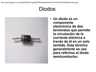 http://4.bp.blogspot.com/_c6VXZUZQh54/S-og2xEQWRI/AAAAAAAAACI/dTbYG-toThE/s1600/800px-Diodo.jpg



                                              Diodos
                                                            ●   Un diodo es un
                                                                componente
                                                                electrónico de dos
                                                                terminales que permite
                                                                la circulación de la
                                                                corriente eléctrica a
                                                                través de él en un solo
                                                                sentido. Este término
                                                                generalmente se usa
                                                                para referirse al diodo
                                                                semiconductor.
 