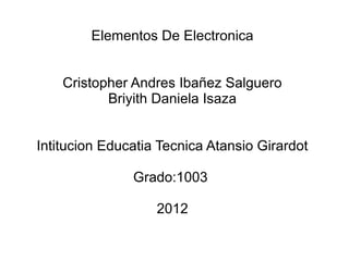 Elementos De Electronica


    Cristopher Andres Ibañez Salguero
           Briyith Daniela Isaza


Intitucion Educatia Tecnica Atansio Girardot

               Grado:1003

                   2012
 