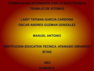 TERMINOS RELACIONADOS CON LA ELECTRONICA
             TRABAJO DE SITEMAS


         LAIDY TATIANA GARCIA CARDONA
       OSCAR ANDRES GUZMAN GONZALEZ


               MANUEL ANTONIO


INSTITUCION EDUCATIVA TECNICA ATANASIO GIRARDOT
                     IETAG


                     1003
                   01/08/2012
 