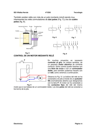 IES Villalba Hervás                   4º ESO                             Tecnología


También existen relés con más de un polo (contacto móvil) siendo muy
interesantes los relés conmutadores de dos polos (Fig. 7) y los de cuatro
polos (fig. 8).




CONTROL DE UN MOTOR MEDIANTE RELÉ

                                         En muchos proyectos es necesario
                                         controlar el giro, en ambos sentidos, de
                                         un pequeño motor eléctrico de corriente
                                         continua. Dicho control puede hacerse con
                                         una llave de cruce o con un conmutador
                                         doble, pero también podemos hacerlo con
                                         un relé, como veremos a continuación.

                                         Observa la Fig. 9. La bobina del relé se ha
                                         conectado a la pila a través de un pulsador
                                         NA (normalmente abierto) que designamos
                                         con la letra P. El motor se ha conectado a
                                         los contactos fijos del relé del mismo
modo que si se tratase de un conmutador doble. Los dos polos del relé se conectan a
los borne de la pila.




Electrónica                                                               Página 16
 