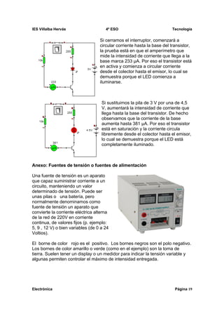 IES Villalba Hervás                   4º ESO                            Tecnología


                                   Si cerramos el interruptor, comenzará a
                                   circular corriente hasta la base del transistor,
                                   la prueba está en que el amperímetro que
                                   mide la intensidad de corriente que llega a la
                                   base marca 233 μA. Por eso el transistor está
                                   en activa y comienza a circular corriente
                                   desde el colector hasta el emisor, lo cual se
                                   demuestra porque el LED comienza a
                                   iluminarse.



                                    Si sustituimos la pila de 3 V por una de 4,5
                                    V, aumentará la intensidad de corriente que
                                    llega hasta la base del transistor. De hecho
                                    observamos que la corriente de la base
                                    aumenta hasta 381 μA. Por eso el transistor
                                    está en saturación y la corriente circula
                                    libremente desde el colector hasta el emisor,
                                    lo cual se demuestra porque el LED está
                                    completamente iluminado.



Anexo: Fuentes de tensión o fuentes de alimentación

Una fuente de tensión es un aparato
que capaz suministrar corriente a un
circuito, manteniendo un valor
determinado de tensión. Puede ser
unas pilas o una batería, pero
normalmente denominamos como
fuente de tensión un aparato que
convierte la corriente eléctrica alterna
de la red de 220V en corriente
continua, de valores fijos (p. ejemplo:
5, 9 , 12 V) o bien variables (de 0 a 24
Voltios).

El borne de color rojo es el positivo. Los bornes negros son el polo negativo.
Los bornes de color amarillo o verde (como en el ejemplo) son la toma de
tierra. Suelen tener un display o un medidor para indicar la tensión variable y
algunas permiten controlar el máximo de intensidad entregada.




Electrónica                                                               Página 19
 