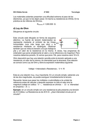 IES Villalba Hervás                      4º ESO                         Tecnología


Los materiales aislantes presentan una dificultad extrema al paso de los
electrones, ya que no los dejan pasar. En teoría su resistencia es infinita. En la
práctica es de millones de Ohmios.
                                Raislantes ≥ 1.000.000 Ω.

d) Ley de Ohm
Dibujemos el siguiente circuito:


Este circuito está dibujado en forma de esquema
eléctrico. La fuente de tensión (batería/pila) se
representa mediante el símbolo de las líneas
horizontales (una más larga que otra) y la
resistencia mediante un rectángulo. Observar
también que se indica la tensión a la que trabaja la
pila y el valor de la resistencia en la misma. A veces, hay programas de
ordenador que pone simplemente el valor y no la referencia a la magnitud. Pero
nosotros debemos ponerlo. Si vemos que pone 10k, para nosotros será 10 k Ω.
Ohm descubrió que hay una relación sencilla entre la tensión aplicada a una
resistencia, el valor de la misma y la intensidad que la atraviesa. Esa relación
se conoce como Ley de Ohm y tiene la expresión matemática siguiente:


                      Voltaje = Intensidad x Resistencia ; V =I ⋅R


Esta es una relación muy, muy importante. En un circuito simple, sabiendo una
de las dos magnitudes, se puede averiguar inmediatamente la tercera.
Recuerda: tienes que pasar los múltiplos o submúltiplos a la unidad de
referencia antes de calcular y después expresar no sólo el valor,sino la
magnitud (voltaje en voltios – V -, resistencia en ohmios - Ω – e intensidad
en amperios – A - ).
Ejemplo: en un circuito simple con una resistencia la pila presenta una tensión
de 4.5 Voltios. La Resistencia es de 20 K Ω . ¿Qué intensidad circula por el
circuito?




Electrónica                                                                Página 4
 