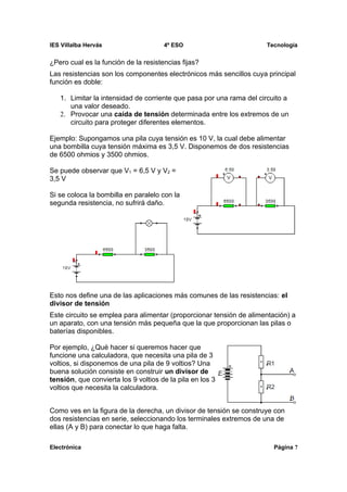 IES Villalba Hervás                   4º ESO                         Tecnología


¿Pero cual es la función de la resistencias fijas?
Las resistencias son los componentes electrónicos más sencillos cuya principal
función es doble:

   1. Limitar la intensidad de corriente que pasa por una rama del circuito a
      una valor deseado.
   2. Provocar una caída de tensión determinada entre los extremos de un
      circuito para proteger diferentes elementos.

Ejemplo: Supongamos una pila cuya tensión es 10 V, la cual debe alimentar
una bombilla cuya tensión máxima es 3,5 V. Disponemos de dos resistencias
de 6500 ohmios y 3500 ohmios.

Se puede observar que V1 = 6,5 V y V2 =
3,5 V

Si se coloca la bombilla en paralelo con la
segunda resistencia, no sufrirá daño.




Esto nos define una de las aplicaciones más comunes de las resistencias: el
divisor de tensión
Este circuito se emplea para alimentar (proporcionar tensión de alimentación) a
un aparato, con una tensión más pequeña que la que proporcionan las pilas o
baterías disponibles.

Por ejemplo, ¿Qué hacer si queremos hacer que
funcione una calculadora, que necesita una pila de 3
voltios, si disponemos de una pila de 9 voltios? Una
buena solución consiste en construir un divisor de
tensión, que convierta los 9 voltios de la pila en los 3
voltios que necesita la calculadora.


Como ves en la figura de la derecha, un divisor de tensión se construye con
dos resistencias en serie, seleccionando los terminales extremos de una de
ellas (A y B) para conectar lo que haga falta.

Electrónica                                                             Página 7
 