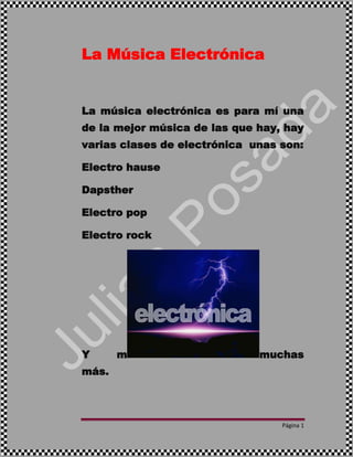 Página 1
La Música Electrónica
La música electrónica es para mí una
de la mejor música de las que hay, hay
varias clases de electrónica unas son:
Electro hause
Dapsther
Electro pop
Electro rock
Y m muchas
más.
 