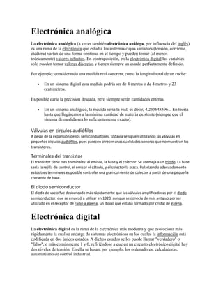 Electrónica analógica
La electrónica analógica (a veces también electrónica análoga, por influencia del inglés)
es una rama de la electrónica que estudia los sistemas cuyas variables (tensión, corriente,
etcétera) varían de una forma continua en el tiempo y pueden tomar (al menos
teóricamente) valores infinitos. En contraposición, en la electrónica digital las variables
solo pueden tomar valores discretos y tienen siempre un estado perfectamente definido.
Por ejemplo: considerando una medida real concreta, como la longitud total de un coche:
En un sistema digital esta medida podría ser de 4 metros o de 4 metros y 23
centímetros.
Es posible darle la precisión deseada, pero siempre serán cantidades enteras.
En un sistema analógico, la medida seria la real, es decir, 4,233648596... En teoría
hasta que llegásemos a la mínima cantidad de materia existente (siempre que el
sistema de medida sea lo suficientemente exacto).

Válvulas en círculos audiófilos
A pesar de la expansión de los semiconductores, todavía se siguen utilizando las válvulas en
pequeños círculos audiófilos, pues parecen ofrecer unas cualidades sonoras que no muestran los
transistores.

Terminales del transistor
El transistor tiene tres terminales: el emisor, la base y el colector. Se asemeja a un triodo. La base
sería la rejilla de control, el emisor el cátodo, y el colector la placa. Polarizando adecuadamente
estos tres terminales es posible controlar una gran corriente de colector a partir de una pequeña
corriente de base.

El diodo semiconductor
El diodo de vacío fue desbancado más rápidamente que las válvulas amplificadoras por el diodo
semiconductor, que se empezó a utilizar en 1920, aunque se conocía de más antiguo por ser
utilizado en el receptor de radio a galena, un diodo que estaba formado por cristal de galena.

Electrónica digital
La electrónica digital es la rama de la electrónica más moderna y que evoluciona más
rápidamente la cual se encarga de sistemas electrónicos en los cuales la información está
codificada en dos únicos estados. A dichos estados se les puede llamar "verdadero" o
"falso", o más comúnmente 1 y 0, refiriéndose a que en un circuito electrónico digital hay
dos niveles de tensión. En ella se basan, por ejemplo, los ordenadores, calculadoras,
automatismo de control industrial.

 