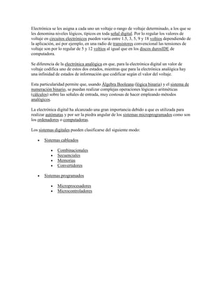 Electrónica se les asigna a cada uno un voltaje o rango de voltaje determinado, a los que se
les denomina niveles lógicos, típicos en toda señal digital. Por lo regular los valores de
voltaje en circuitos electrónicos pueden varia entre 1.5, 3, 5, 9 y 18 voltios dependiendo de
la aplicación, así por ejemplo, en una radio de transistores convencional las tensiones de
voltaje son por lo regular de 5 y 12 voltios al igual que en los discos durosIDE de
computadora.
Se diferencia de la electrónica analógica en que, para la electrónica digital un valor de
voltaje codifica uno de estos dos estados, mientras que para la electrónica analógica hay
una infinidad de estados de información que codificar según el valor del voltaje.
Esta particularidad permite que, usando Álgebra Booleana (lógica binaria) y el sistema de
numeración binario, se puedan realizar complejas operaciones lógicas o aritméticas
(cálculos) sobre las señales de entrada, muy costosas de hacer empleando métodos
analógicos.
La electrónica digital ha alcanzado una gran importancia debido a que es utilizada para
realizar autómatas y por ser la piedra angular de los sistemas microprogramados como son
los ordenadores o computadoras.
Los sistemas digitales pueden clasificarse del siguiente modo:
Sistemas cableados
Combinacionales
Secuenciales
Memorias
Convertidores
Sistemas programados
Microprocesadores
Microcontroladores

 
