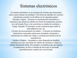 Sistemas electrónicos
Un sistema electrónico es un conjunto de circuitos que interactúan
entre sí para obtener un resultado. Una forma de entender los sistemas
electrónicos consiste en dividirlos en las siguientes partes:
Entradas o Inputs – Sensores (o transductores) electrónicos o
mecánicos que toman las señales (en forma de temperatura, presión,
etc.) del mundo físico y las convierten en señales de corriente o
voltaje. Ejemplo: El termopar, la foto resistencia para medir la
intensidad de la luz, etc.
Circuitos de procesamiento de señales – Consisten en artefactos
electrónicos conectados juntos para manipular, interpretar y
transformar las señales de voltaje y corriente provenientes de los
transductores.
Salidas u Outputs – Actuadores u otros dispositivos (también
transductores) que convierten las señales de corriente o voltaje en
señales físicamente útiles. Por ejemplo: un desplaye que nos registre
la temperatura, un foco o sistema de luces que se encienda
automáticamente cuando esté oscureciendo.

 