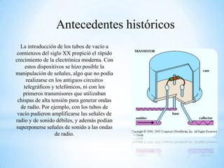 Antecedentes históricos
La introducción de los tubos de vacío a
comienzos del siglo XX propició el rápido
crecimiento de la electrónica moderna. Con
estos dispositivos se hizo posible la
manipulación de señales, algo que no podía
realizarse en los antiguos circuitos
telegráficos y telefónicos, ni con los
primeros transmisores que utilizaban
chispas de alta tensión para generar ondas
de radio. Por ejemplo, con los tubos de
vacío pudieron amplificarse las señales de
radio y de sonido débiles, y además podían
superponerse señales de sonido a las ondas
de radio.

 