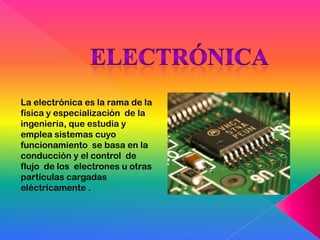 La electrónica es la rama de la
física y especialización de la
ingeniería, que estudia y
emplea sistemas cuyo
funcionamiento se basa en la
conducción y el control de
flujo de los electrones u otras
partículas cargadas
eléctricamente .
 