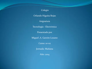 Colegio
Orlando Higuita Rojas
Asignatura
Tecnología - Electrónica
Presentado por
Miguel .A. Garzón Lozano
Curso: 10-02
Jornada: Mañana
Año: 2014
 