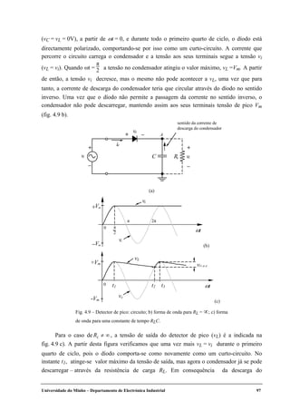 Universidade do Minho – Departamento de Electrónica Industrial 97
(vC = vL = 0V), a partir de ωt = 0, e durante todo o primeiro quarto de ciclo, o díodo está
directamente polarizado, comportando-se por isso como um curto-circuito. A corrente que
percorre o circuito carrega o condensador e a tensão aos seus terminais segue a tensão vi
(vL = vi). Quando ωt =
π
2 a tensão no condensador atingiu o valor máximo, vL =Vm. A partir
de então, a tensão vi decresce, mas o mesmo não pode acontecer a vL, uma vez que para
tanto, a corrente de descarga do condensador teria que circular através do díodo no sentido
inverso. Uma vez que o díodo não permite a passagem da corrente no sentido inverso, o
condensador não pode descarregar, mantendo assim aos seus terminais tensão de pico Vm
(fig. 4.9 b).
Para o caso de RL ≠ ∞, a tensão de saída do detector de pico (vL) é a indicada na
fig. 4.9 c). A partir desta figura verificamos que uma vez mais vL = vi durante o primeiro
quarto de ciclo, pois o díodo comporta-se como novamente como um curto-circuito. No
instante t1, atinge-se valor máximo da tensão de saída, mas agora o condensador já se pode
descarregar – através da resistência de carga RL. Em consequência da descarga do
vd
+ –
id
+
–
RL
+
–
vL
A
C
sentido da corrente de
descarga do condensador
vi
(a)
ωt
π 2π
+Vm
−Vm
0
vi
π
2
vL
(b)
ωt
+Vm
0
vs
vL
vLr,p.p
t1 t3t2
-Vm (c)
Fig. 4.9 – Detector de pico: circuito; b) forma de onda para RL = ∝; c) forma
de onda para uma constante de tempo RLC.
 