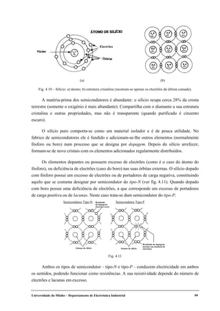 Universidade do Minho – Departamento de Electrónica Industrial 99
A matéria-prima dos semicondutores é abundante: o silício ocupa cerca 28% da crosta
terrestre (somente o oxigénio é mais abundante). Compartilha com o diamante a sua estrutura
cristalina e outras propriedades, mas não é transparente (quando purificado é cinzento
escuro).
O silício puro comporta-se como um material isolador e é de pouca utilidade. No
fabrico de semicondutores ele é fundido e adicionam-se-lhe outros elementos (normalmente
fósforo ou boro) num processo que se designa por dopagem. Depois do silício arrefecer,
formam-se de novo cristais com os elementos adicionados regularmente distribuídos.
Os elementos dopantes ou possuem excesso de electrões (como é o caso do átomo do
fósforo), ou deficiência de electrões (caso do boro) nas suas órbitas externas. O silício dopado
com fósforo possui um excesso de electrões ou de portadores de carga negativa, constituindo
aquilo que se costuma designar por semicondutor do tipo-N (ver fig. 4.11). Quando dopado
com boro possui uma deficiência de electrões, a que corresponde um excesso de portadores
de carga positiva ou de lacunas. Neste caso trata-se dum semicondutor do tipo-P.
Ambos os tipos de semicondutor – tipo-N e tipo-P – conduzem electricidade em ambos
os sentidos, podendo funcionar como resistências. A sua resistividade depende do número de
electrões e lacunas em excesso.
Electrões
(a) (b)
Fig. 4.10 – Silício: a) átomo; b) estrutura cristalina (mostram-se apenas os electrões da última camada).
Semicondutor Tipo-N Semicondutor Tipo-PResultado
da dopagem:
electrões extra
Resultado da dopagem:
lacunas (ou ausência de
electrões)Átomos de silícioÁtomos de silício
Fig. 4.11
 