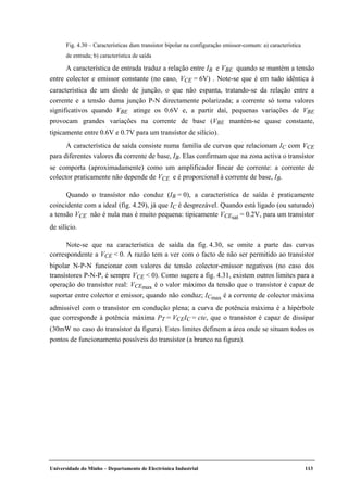 Universidade do Minho – Departamento de Electrónica Industrial 113
Fig. 4.30 – Características dum transístor bipolar na configuração emissor-comum: a) característica
de entrada; b) característica de saída
A característica de entrada traduz a relação entre IB e VBE quando se mantém a tensão
entre colector e emissor constante (no caso, VCE = 6V) . Note-se que é em tudo idêntica à
característica de um díodo de junção, o que não espanta, tratando-se da relação entre a
corrente e a tensão duma junção P-N directamente polarizada; a corrente só toma valores
significativos quando VBE atinge os 0.6V e, a partir daí, pequenas variações de VBE
provocam grandes variações na corrente de base (VBE mantém-se quase constante,
tipicamente entre 0.6V e 0.7V para um transístor de silício).
A característica de saída consiste numa família de curvas que relacionam IC com VCE
para diferentes valores da corrente de base, IB. Elas confirmam que na zona activa o transístor
se comporta (aproximadamente) como um amplificador linear de corrente: a corrente de
colector praticamente não depende de VCE e é proporcional à corrente de base, IB.
Quando o transístor não conduz (IB = 0), a característica de saída é praticamente
coincidente com a ideal (fig. 4.29), já que IC é desprezável. Quando está ligado (ou saturado)
a tensão VCE não é nula mas é muito pequena: tipicamente VCEsat = 0.2V, para um transístor
de silício.
Note-se que na característica de saída da fig. 4.30, se omite a parte das curvas
correspondente a VCE < 0. A razão tem a ver com o facto de não ser permitido ao transístor
bipolar N-P-N funcionar com valores de tensão colector-emissor negativos (no caso dos
transístores P-N-P, é sempre VCE < 0). Como sugere a fig. 4.31, existem outros limites para a
operação do transístor real: VCEmax é o valor máximo da tensão que o transístor é capaz de
suportar entre colector e emissor, quando não conduz; ICmax é a corrente de colector máxima
admissível com o transístor em condução plena; a curva de potência máxima é a hipérbole
que corresponde à potência máxima PT = VCEIC = cte, que o transístor é capaz de dissipar
(30mW no caso do transístor da figura). Estes limites definem a área onde se situam todos os
pontos de funcionamento possíveis do transístor (a branco na figura).
 