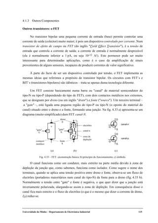 Universidade do Minho – Departamento de Electrónica Industrial 115
4.1.3 Outros Componentes
Outros transístores: o FET
No transístor bipolar uma pequena corrente de entrada (base) permite controlar uma
corrente de saída (colector) muito maior; é pois um dispositivo controlado por corrente. Num
transístor de efeito de campo ou FET (do inglês "Field Effect Transístor"), é a tensão de
entrada que controla a corrente de saída; a corrente de entrada é normalmente desprezável
(ela é normalmente inferior a 1 pA, ou seja 10-12 A!). Este pormenor pode ser muito
interessante para determinadas aplicações, como é o caso da amplificação de sinais
provenientes de alguns sensores, incapazes de produzir correntes de valor significativo.
À parte do facto de ser um dispositivo controlado por tensão, o FET implementa as
mesmas ideias que referimos a propósito do transístor bipolar. Os circuitos com FET´s e
BJT´s (transístores bipolares) são idênticos – trata-se apenas duma tecnologia diferente.
Um FET consiste basicamente numa barra ou "canal" de material semicondutor do
tipo-N ou tipo-P (dependendo do tipo de FET), com dois contactos metálicos nos extremos,
que se designam por dreno (ou em inglês "drain") e fonte ("source"). Um terceiro terminal –
a "gate" –, está ligada uma pequena região do tipo-P ou tipo-N (o oposto do material do
canal) situado entre o dreno e a fonte, formando uma junção. Na fig. 4.33 a) apresenta-se um
diagrama (muito simplificado) dum FET canal-N.
dreno
electrões
canal-n
zona de
depleção
fontecontacto
metálico
"gate" "gate"
G
D
S
canal-n
canal-p
G
D
S
(a) (b) (c)
Fig. 4.33 – FET: a)construção básica; b) princípio do funcionamento; c) símbolo.
O canal funciona como um condutor, mais estreito na parte média devido à zona de
depleção da junção que, como sabemos, funciona como isolador. Como sugere o nome dos
terminais, quando se aplica uma tensão positiva entre dreno e fonte, observa-se um fluxo de
electrões (portadores maioritários num canal do tipo-N) da fonte para a dreno (fig. 4.33 b).
Normalmente a tensão entre "gate" e fonte é negativa, o que quer dizer que a junção está
inversamente polarizada, alargando-se assim a zona de depleção. Em consequência disso o
canal fica mais estreito e o fluxo de electrões (o que é o mesmo que dizer a corrente de dreno,
ID) reduz-se.
 